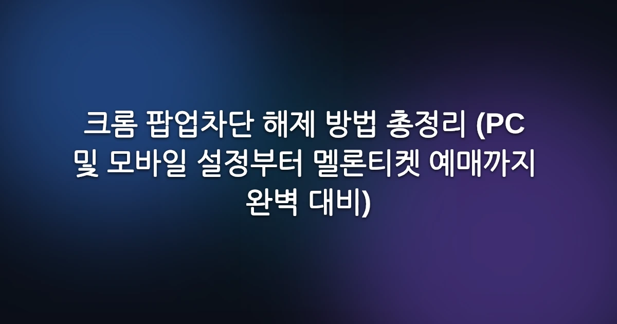 크롬 팝업차단 해제 방법 총정리 (PC 및 모바일 설정부터 멜론티켓 예매까지 완벽 대비)